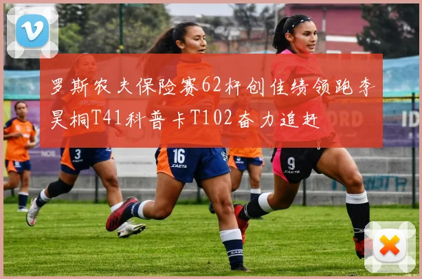 罗斯农夫保险赛62杆创佳绩领跑李昊桐T41科普卡T102奋力追赶