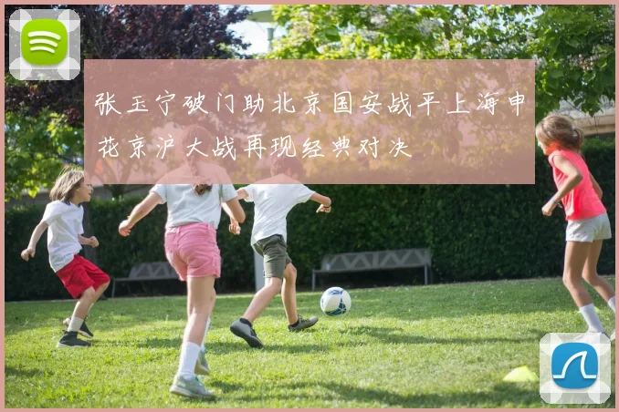 张玉宁破门助北京国安战平上海申花京沪大战再现经典对决