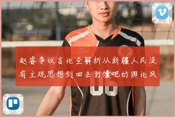 赵睿争议言论全解析从新疆人民没有主观思想到回去打馕吧的舆论风暴