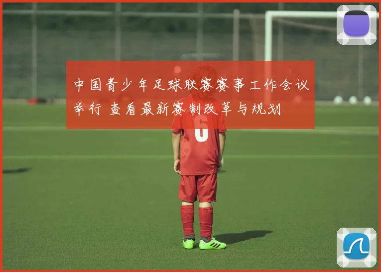 中国青少年足球联赛赛事工作会议举行 查看最新赛制改革与规划