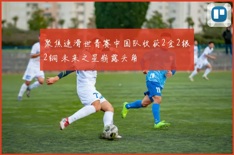 聚焦速滑世青赛中国队收获2金2银2铜 未来之星崭露头角