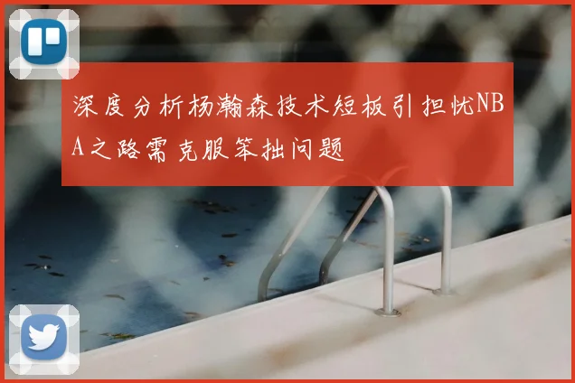 深度分析杨瀚森技术短板引担忧NBA之路需克服笨拙问题