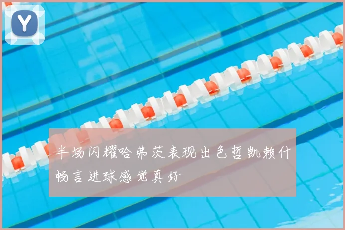 半场闪耀哈弗茨表现出色哲凯赖什畅言进球感觉真好