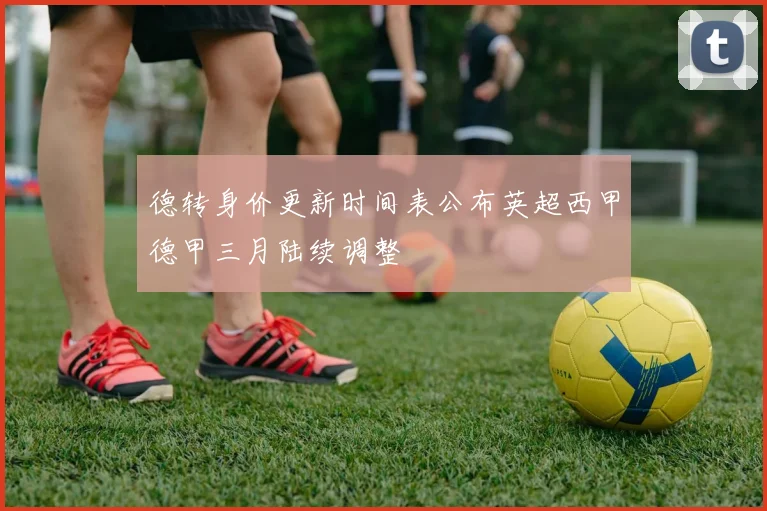 德转身价更新时间表公布英超西甲德甲三月陆续调整