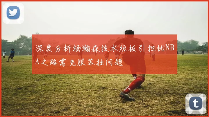 深度分析杨瀚森技术短板引担忧NBA之路需克服笨拙问题