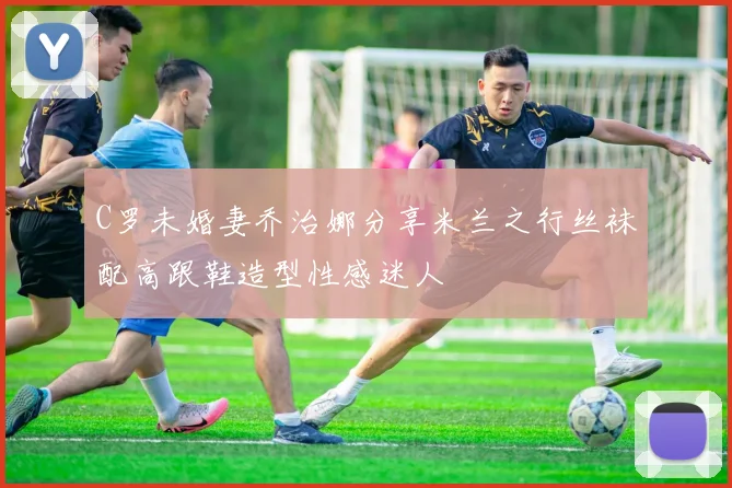 C罗未婚妻乔治娜分享米兰之行丝袜配高跟鞋造型性感迷人