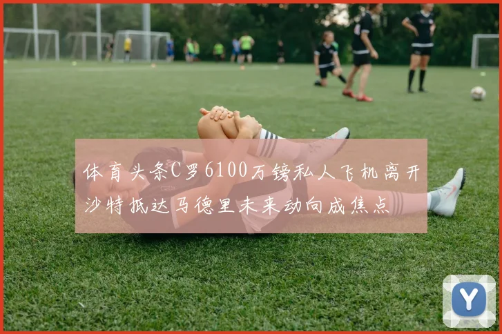 体育头条C罗6100万镑私人飞机离开沙特抵达马德里未来动向成焦点