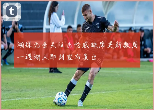 湖媒无奈关注杰伦威缺席更新数周一遇湖人即刻宣布复出